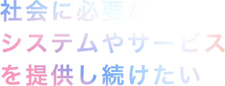 社会に必要なシステムやサービスを提供し続けたい